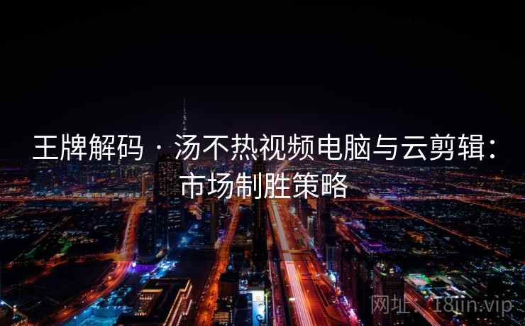 王牌解码 · 汤不热视频电脑与云剪辑：市场制胜策略