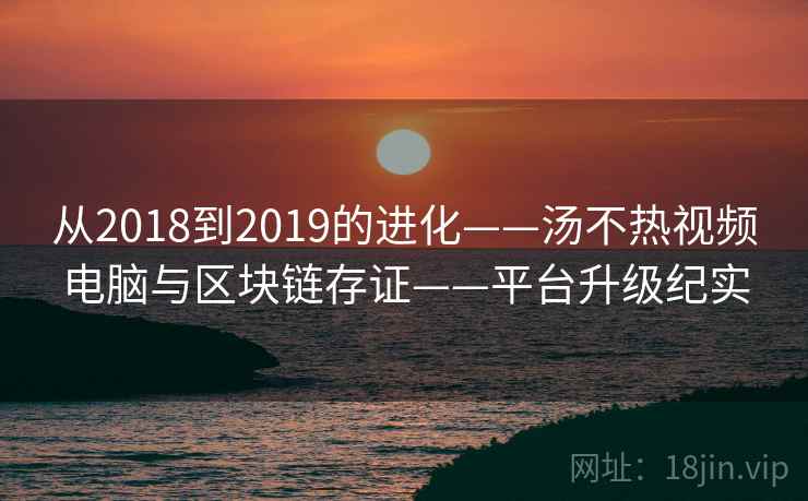 从2018到2019的进化——汤不热视频电脑与区块链存证——平台升级纪实 从2018到2019的进化——汤不热视频电脑与区块链存证——平台升级纪实