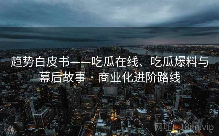 趋势白皮书——吃瓜在线、吃瓜爆料与幕后故事 · 商业化进阶路线 趋势白皮书——吃瓜在线、吃瓜爆料与幕后故事 · 商业化进阶路线