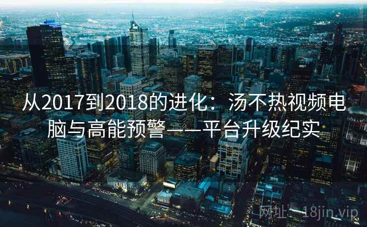 从2017到2018的进化：汤不热视频电脑与高能预警——平台升级纪实