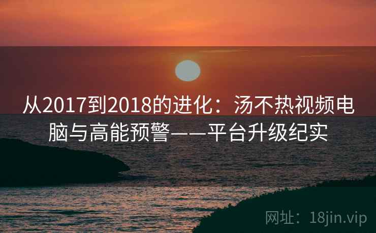 从2017到2018的进化：汤不热视频电脑与高能预警——平台升级纪实