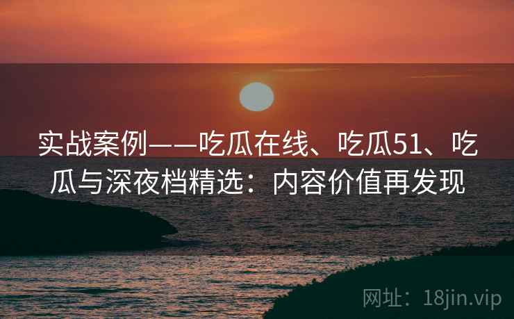 实战案例——吃瓜在线、吃瓜51、吃瓜与深夜档精选：内容价值再发现