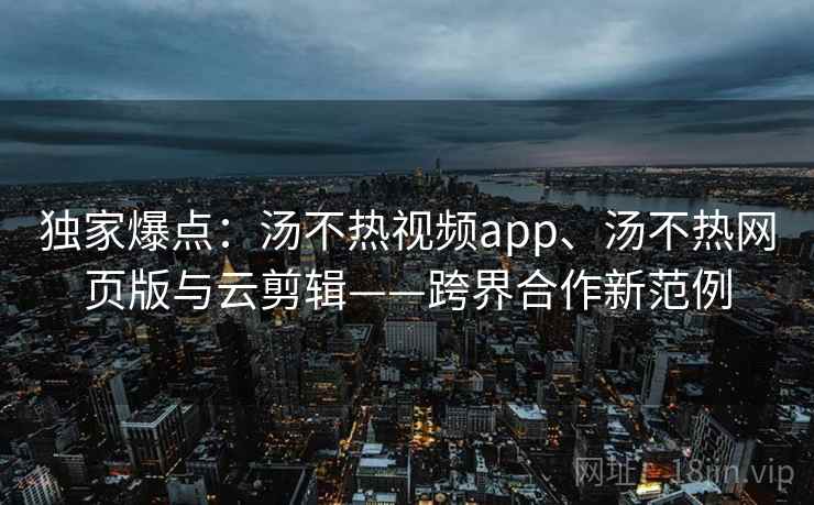 独家爆点：汤不热视频app、汤不热网页版与云剪辑——跨界合作新范例