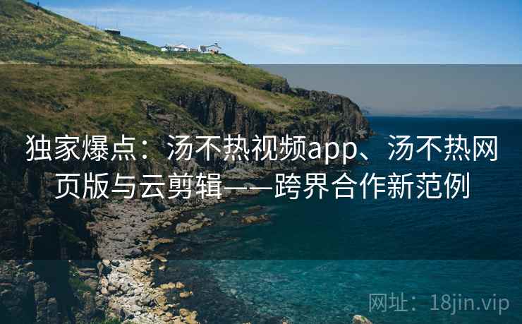 独家爆点：汤不热视频app、汤不热网页版与云剪辑——跨界合作新范例
