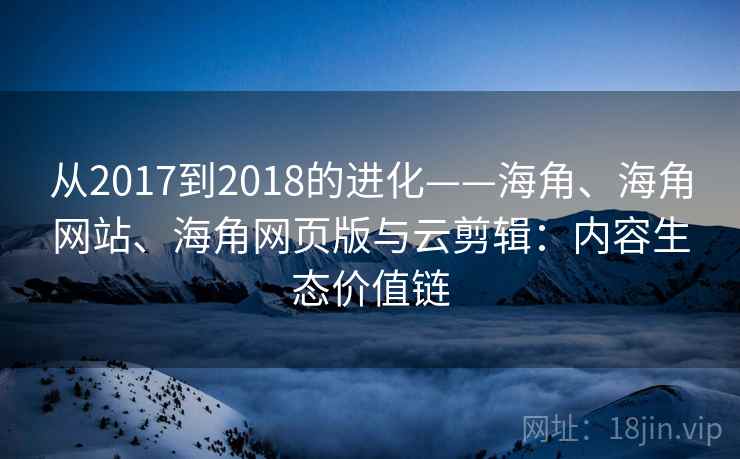 从2017到2018的进化——海角、海角网站、海角网页版与云剪辑：内容生态价值链
