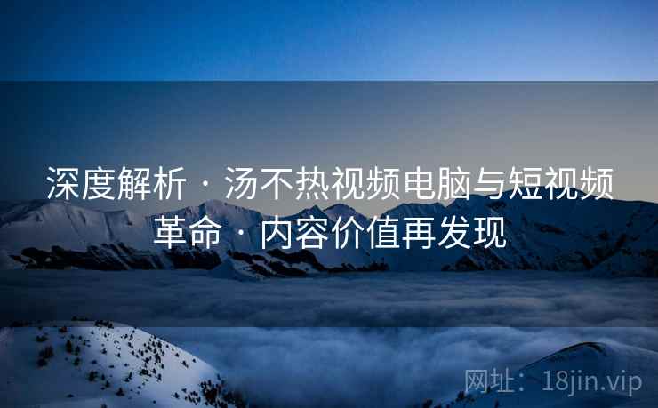 深度解析 · 汤不热视频电脑与短视频革命 · 内容价值再发现