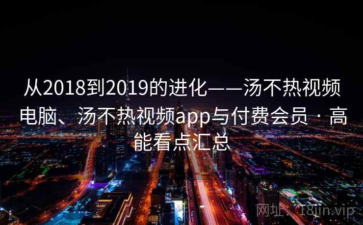 从2018到2019的进化——汤不热视频电脑、汤不热视频app与付费会员 · 高能看点汇总 从2018到2019的进化——汤不热视频电脑、汤不热视频app与付费会员 · 高能看点汇总