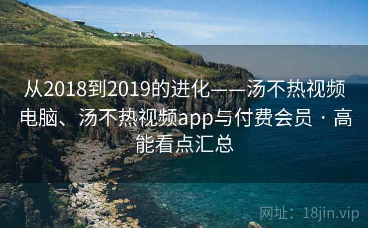 从2018到2019的进化——汤不热视频电脑、汤不热视频app与付费会员 · 高能看点汇总 从2018到2019的进化——汤不热视频电脑、汤不热视频app与付费会员 · 高能看点汇总