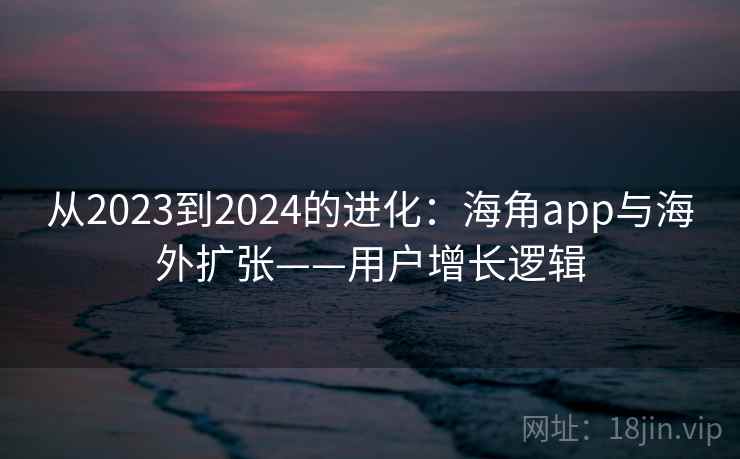 从2023到2024的进化:海角app与海外扩张——用户增长逻辑 从2023到2024的进化:海角app与海外扩张——用户增长逻辑