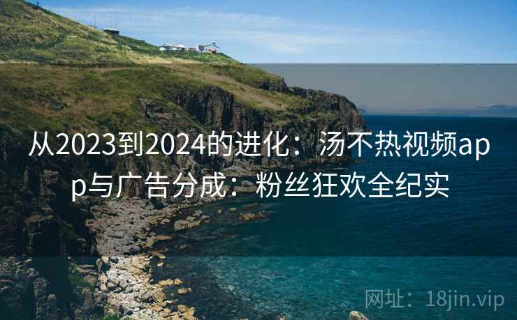 从2023到2024的进化:汤不热视频app与广告分成:粉丝狂欢全纪实 从2023到2024的进化:汤不热视频app与广告分成:粉丝狂欢全纪实