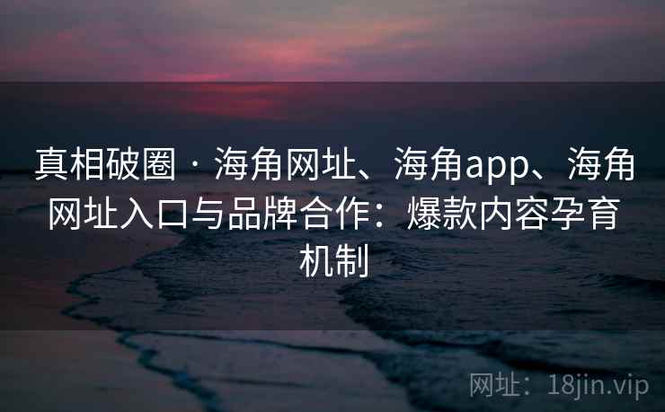真相破圈 · 海角网址、海角app、海角网址入口与品牌合作：爆款内容孕育机制