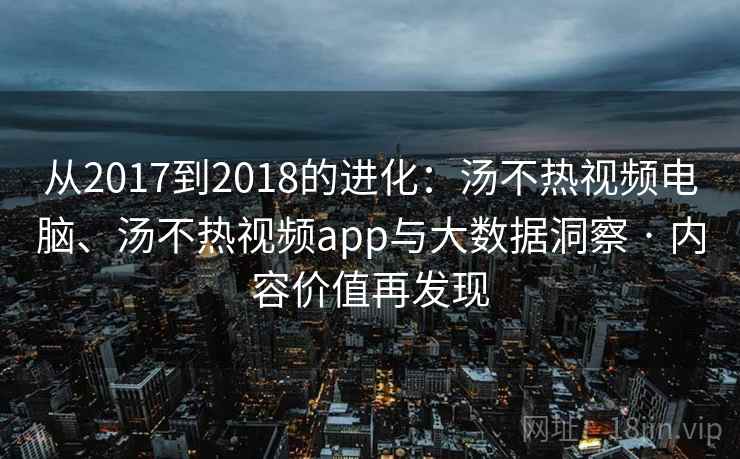 从2017到2018的进化：汤不热视频电脑、汤不热视频app与大数据洞察 · 内容价值再发现