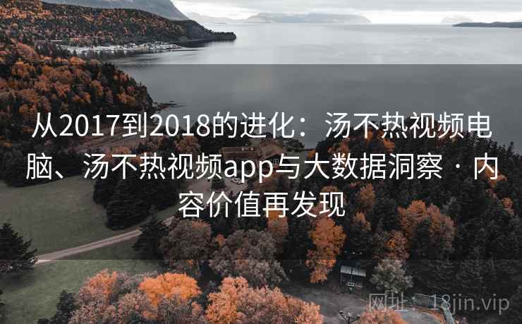 从2017到2018的进化：汤不热视频电脑、汤不热视频app与大数据洞察 · 内容价值再发现