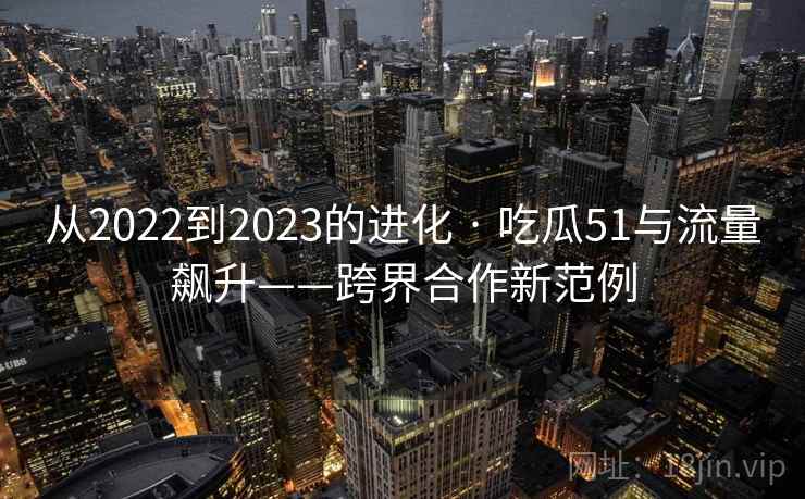 从2022到2023的进化 · 吃瓜51与流量飙升——跨界合作新范例 从2022到2023的进化 · 吃瓜51与流量飙升——跨界合作新范例