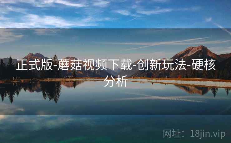 正式版-蘑菇视频下载-创新玩法-硬核分析 正式版-蘑菇视频下载-创新玩法-硬核分析