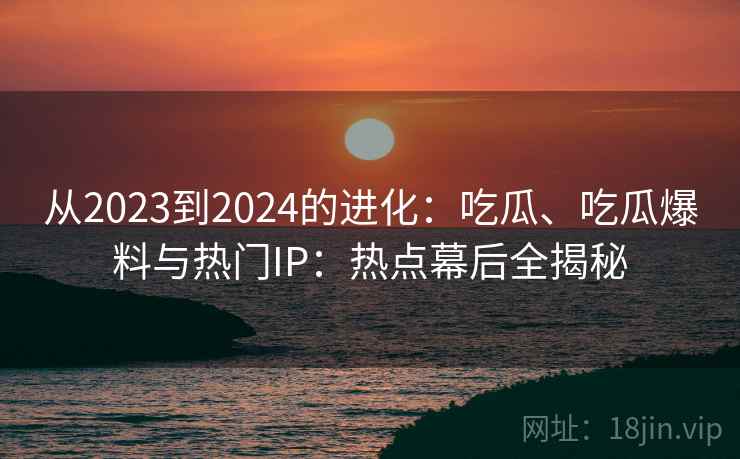 从2023到2024的进化：吃瓜、吃瓜爆料与热门IP：热点幕后全揭秘
