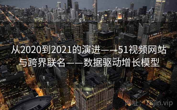 从2020到2021的演进——51视频网站与跨界联名——数据驱动增长模型 从2020到2021的演进——51视频网站与跨界联名——数据驱动增长模型