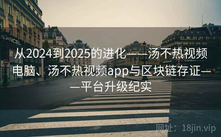 从2024到2025的进化——汤不热视频电脑、汤不热视频app与区块链存证——平台升级纪实 从2024到2025的进化——汤不热视频电脑、汤不热视频app与区块链存证——平台升级纪实