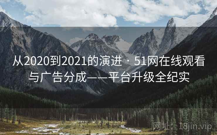从2020到2021的演进 · 51网在线观看与广告分成——平台升级全纪实 从2020到2021的演进 · 51网在线观看与广告分成——平台升级全纪实
