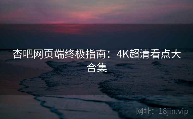 杏吧网页端终极指南:4K超清看点大合集 杏吧网页端终极指南:4K超清看点大合集