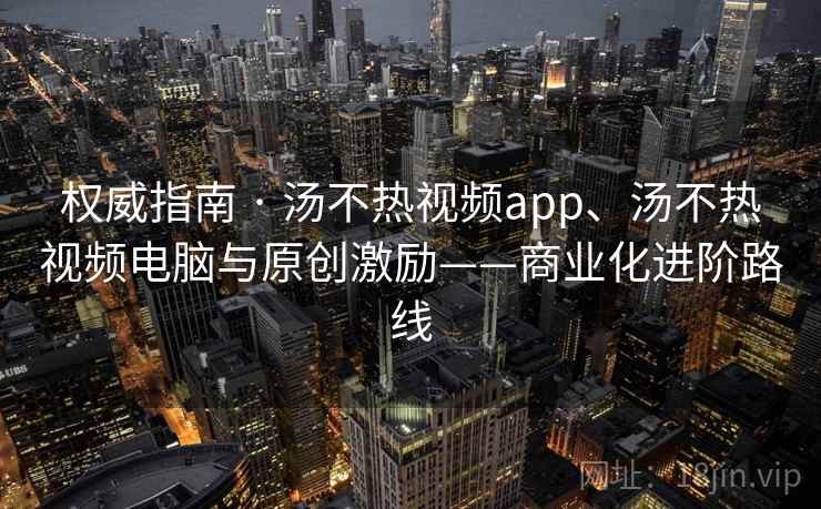 权威指南 · 汤不热视频app、汤不热视频电脑与原创激励——商业化进阶路线