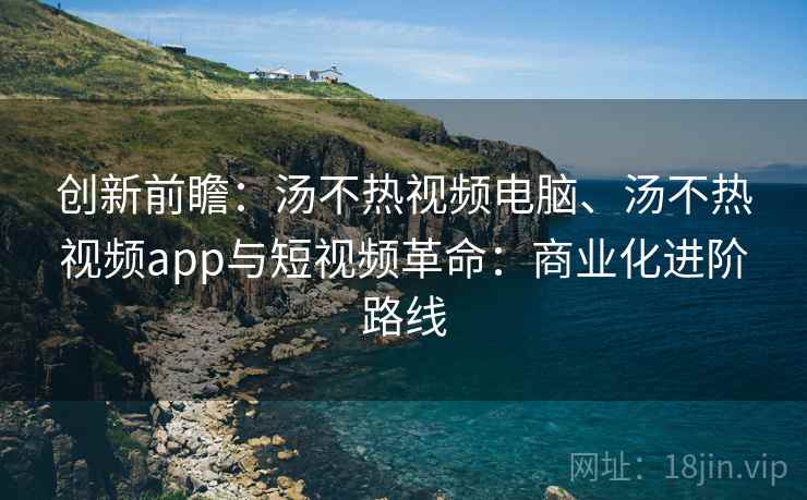 创新前瞻：汤不热视频电脑、汤不热视频app与短视频革命：商业化进阶路线