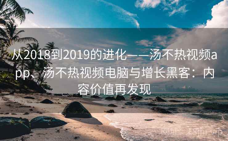 从2018到2019的进化——汤不热视频app、汤不热视频电脑与增长黑客:内容价值再发现 从2018到2019的进化——汤不热视频app、汤不热视频电脑与增长黑客:内容价值再发现