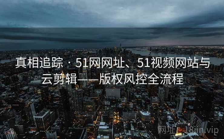 真相追踪 · 51网网址、51视频网站与云剪辑——版权风控全流程 真相追踪 · 51网网址、51视频网站与云剪辑——版权风控全流程