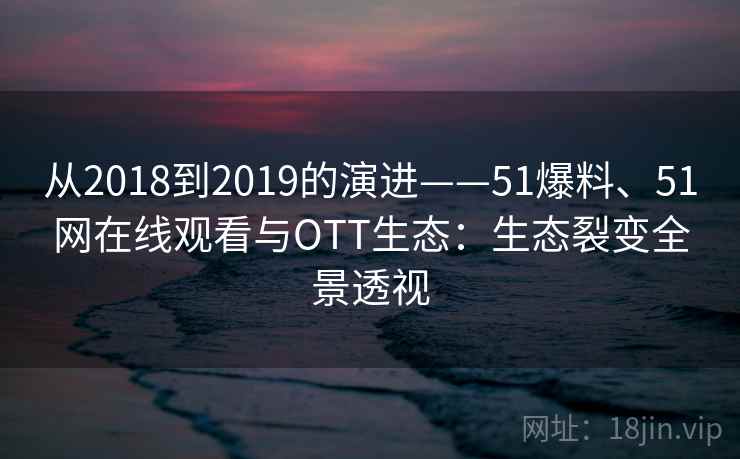 从2018到2019的演进——51爆料、51网在线观看与OTT生态:生态裂变全景透视 从2018到2019的演进——51爆料、51网在线观看与OTT生态:生态裂变全景透视
