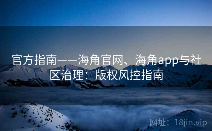 官方指南——海角官网、海角app与社区治理：版权风控指南