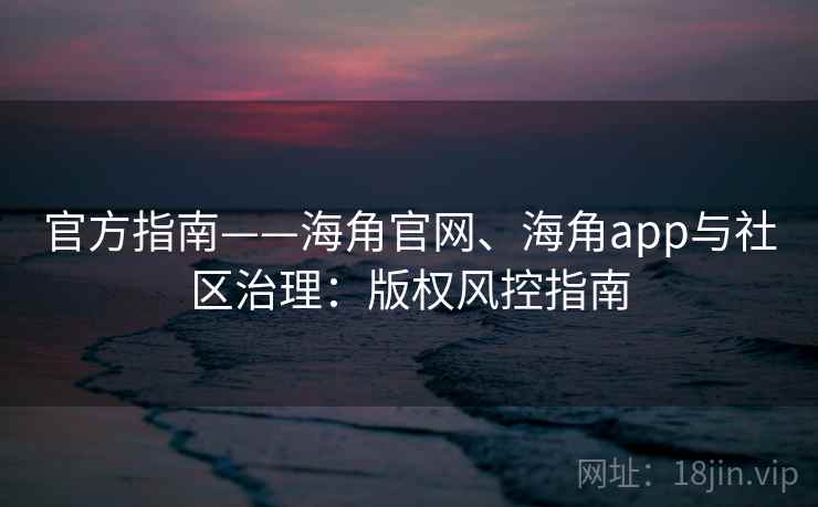 官方指南——海角官网、海角app与社区治理:版权风控指南 官方指南——海角官网、海角app与社区治理:版权风控指南