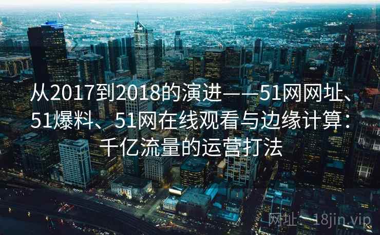 从2017到2018的演进——51网网址、51爆料、51网在线观看与边缘计算：千亿流量的运营打法