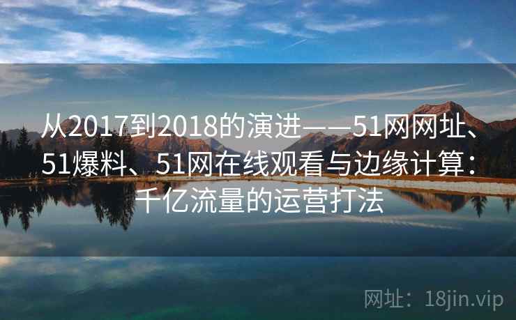 从2017到2018的演进——51网网址、51爆料、51网在线观看与边缘计算:千亿流量的运营打法 从2017到2018的演进——51网网址、51爆料、51网在线观看与边缘计算:千亿流量的运营打法