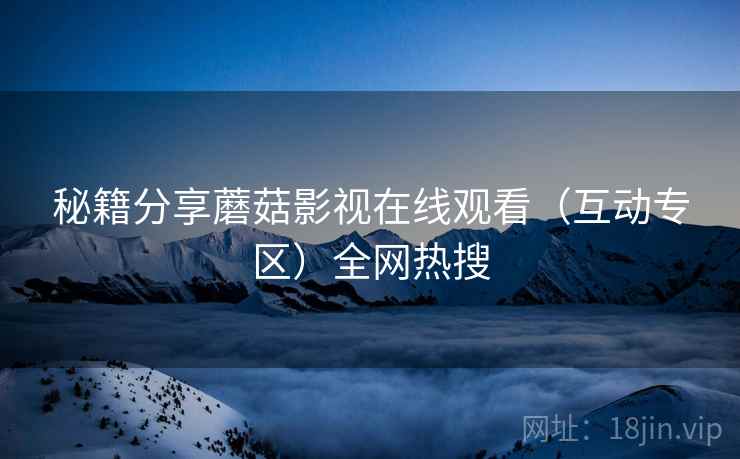 秘籍分享蘑菇影视在线观看（互动专区）全网热搜