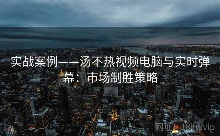 实战案例——汤不热视频电脑与实时弹幕：市场制胜策略