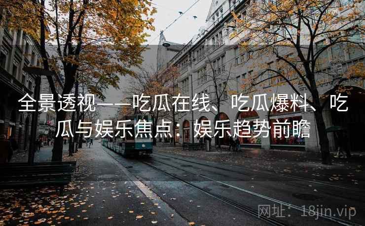 全景透视——吃瓜在线、吃瓜爆料、吃瓜与娱乐焦点:娱乐趋势前瞻 全景透视——吃瓜在线、吃瓜爆料、吃瓜与娱乐焦点:娱乐趋势前瞻