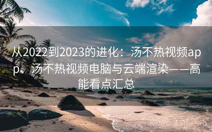 从2022到2023的进化：汤不热视频app、汤不热视频电脑与云端渲染——高能看点汇总