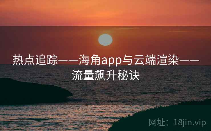 热点追踪——海角app与云端渲染——流量飙升秘诀