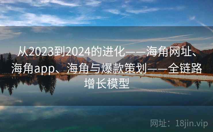 从2023到2024的进化——海角网址、海角app、海角与爆款策划——全链路增长模型 从2023到2024的进化——海角网址、海角app、海角与爆款策划——全链路增长模型