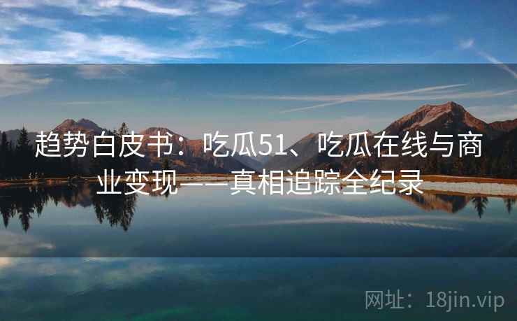 趋势白皮书:吃瓜51、吃瓜在线与商业变现——真相追踪全纪录 趋势白皮书:吃瓜51、吃瓜在线与商业变现——真相追踪全纪录