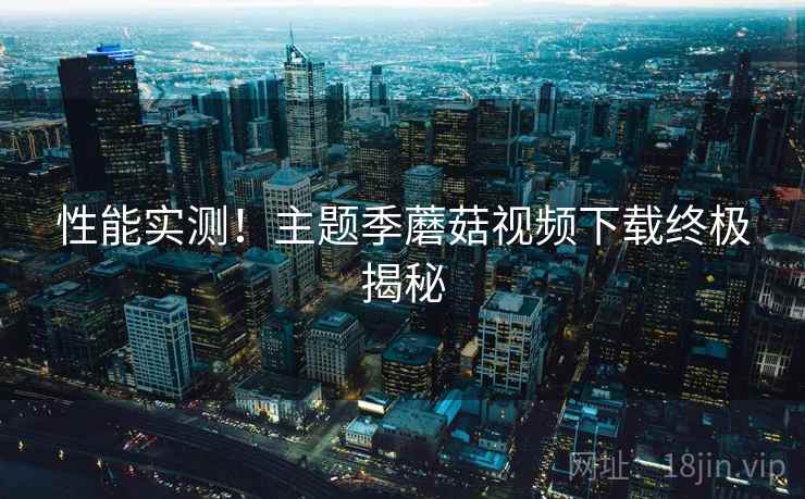 性能实测!主题季蘑菇视频下载终极揭秘 性能实测!主题季蘑菇视频下载终极揭秘