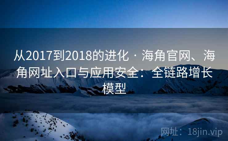 从2017到2018的进化 · 海角官网、海角网址入口与应用安全：全链路增长模型