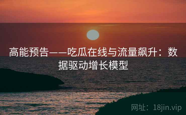 高能预告——吃瓜在线与流量飙升:数据驱动增长模型 高能预告——吃瓜在线与流量飙升:数据驱动增长模型