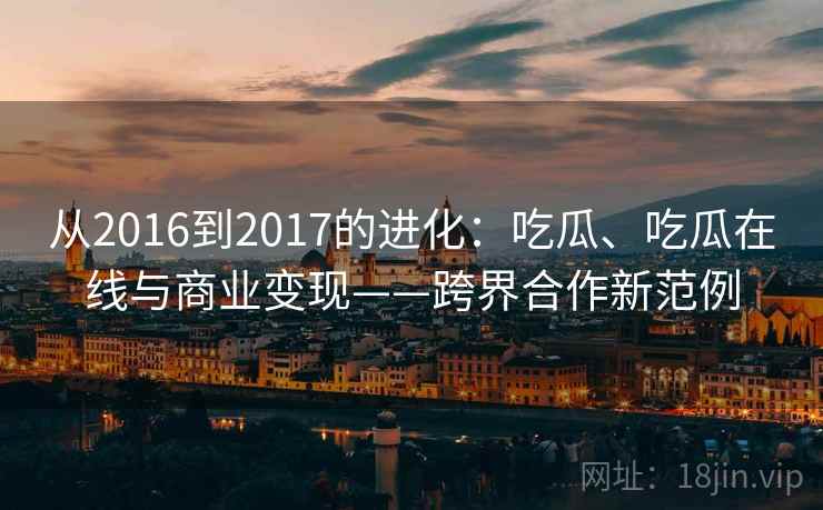 从2016到2017的进化:吃瓜、吃瓜在线与商业变现——跨界合作新范例 从2016到2017的进化:吃瓜、吃瓜在线与商业变现——跨界合作新范例