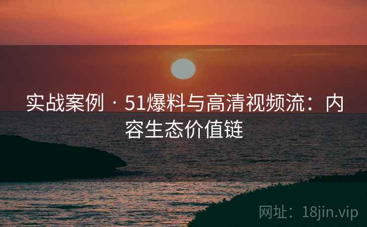 实战案例 · 51爆料与高清视频流：内容生态价值链